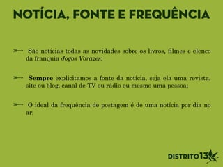 Notícia, fonte e frequência
São notícias todas as novidades sobre os livros, filmes e elenco
da franquia Jogos Vorazes;
!
Sempre explicitamos a fonte da notícia, seja ela uma revista,
site ou blog, canal de TV ou rádio ou mesmo uma pessoa;
!
O ideal da frequência de postagem é de uma notícia por dia no
ar;
 