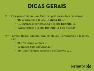 Dicas gerais
Você pode creditar uma fonte em pelo menos três maneiras:
• “De acordo com o fã-site Distrito 13,...”
• “..., segundo reporta/noticia o fã-site Distrito 13.”
• “Agradecemos o fã-site Distrito 13 pela notícia!”
!
Livros, filmes, canções vêm em itálico. Personagens e lugares,
não:
• “O livro Jogos Vorazes...”
• “A música Safe and Sound...”
• “Os Jogos Vorazes são cruéis e o Distrito 12...”
 