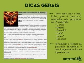 E também a técnica da
pirâmide invertida: o
que é importante fica no
topo do texto;
Você pode usar o lead/
l i d e , q u e é ( t e n t a r )
responder seis perguntas
no 1° parágrafo:
• O quê?
• Quem?
• Quando?
• Onde?
• Como?
• Por quê?
Dicas gerais
 