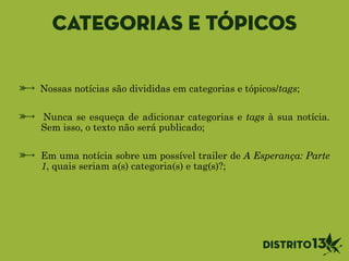Categorias e tópicos
Nossas notícias são divididas em categorias e tópicos/tags;
!
Nunca se esqueça de adicionar categorias e tags à sua notícia.
Sem isso, o texto não será publicado;
!
Em uma notícia sobre um possível trailer de A Esperança: Parte
1, quais seriam a(s) categoria(s) e tag(s)?;
 