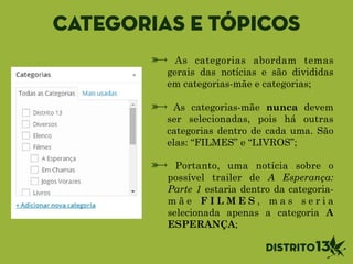 Categorias e tópicos
As categorias abordam temas
gerais das notícias e são divididas
em categorias-mãe e categorias;
!
As categorias-mãe nunca devem
ser selecionadas, pois há outras
categorias dentro de cada uma. São
elas: “FILMES” e “LIVROS”;
Portanto, uma notícia sobre o
possível trailer de A Esperança:
Parte 1 estaria dentro da categoria-
m ã e F I L M E S , m a s s e r i a
selecionada apenas a categoria A
ESPERANÇA;
 