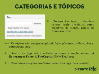 Categorias e tópicos
Tópicos (ou tags) abordam
temas mais precisos, como
membros do elenco, nomes de
filmes e outros;
Os tópicos vêm sempre no plural: fotos, pôsteres, trailers, vídeos,
entrevistas, etc.;
!
Assim, as tags sobre notícia do nosso exemplo seriam: A
Esperança: Parte 1, TheCapitol.PN e Trailers;
!
Caso esteja inseguro, use “escolha entre as tags mais usadas”;
 