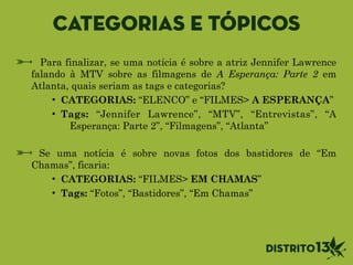 Categorias e tópicos
Para finalizar, se uma notícia é sobre a atriz Jennifer Lawrence
falando à MTV sobre as filmagens de A Esperança: Parte 2 em
Atlanta, quais seriam as tags e categorias?
• CATEGORIAS: “ELENCO” e “FILMES> A ESPERANÇA”
• Tags: “Jennifer Lawrence”, “MTV”, “Entrevistas”, “A
Esperança: Parte 2”, “Filmagens”, “Atlanta” 
Se uma notícia é sobre novas fotos dos bastidores de “Em
Chamas”, ficaria:
• CATEGORIAS: “FILMES> EM CHAMAS”
• Tags: “Fotos”, “Bastidores”, “Em Chamas”
 