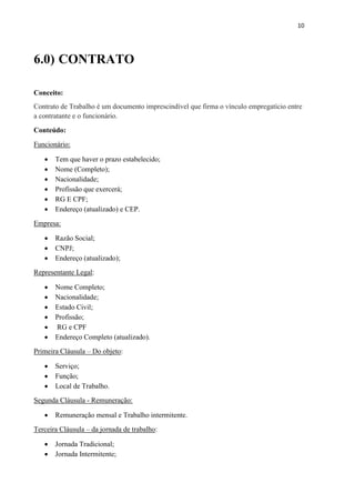 10
6.0) CONTRATO
Conceito:
Contrato de Trabalho é um documento imprescindível que firma o vínculo empregatício entre
a contratante e o funcionário.
Conteúdo:
Funcionário:
 Tem que haver o prazo estabelecido;
 Nome (Completo);
 Nacionalidade;
 Profissão que exercerá;
 RG E CPF;
 Endereço (atualizado) e CEP.
Empresa:
 Razão Social;
 CNPJ;
 Endereço (atualizado);
Representante Legal:
 Nome Completo;
 Nacionalidade;
 Estado Civil;
 Profissão;
 RG e CPF
 Endereço Completo (atualizado).
Primeira Cláusula – Do objeto:
 Serviço;
 Função;
 Local de Trabalho.
Segunda Cláusula - Remuneração:
 Remuneração mensal e Trabalho intermitente.
Terceira Cláusula – da jornada de trabalho:
 Jornada Tradicional;
 Jornada Intermitente;
 
