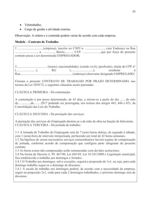 11
 Teletrabalho;
 Cargo de gestão e atividade externa.
Observação: A ordem e o conteúdo podem variar de acordo com cada empresa.
Modelo – Contrato de Trabalho
1 ................................(empresa), inscrita no CNPJ n. ........................, com Endereço na Rua
............................, n. .............., Bairro.........., CEP: .......................que por força do presente
contrato passa a ser denominado EMPREGADOR;
2...................................... (nome), (nacionalidade), (estado civil), (profissão), titular do CPF nº
(.........................), RG (............................), residente à
Rua................................................................. (endereço) doravante designado EMPREGADO;
Firmam o presente CONTRATO DE TRABALHO POR PRAZO DETERMINADO, nos
termos da Lei 5859/72, e seguintes cláusulas assim pactuadas:
CLÁUSULA PRIMEIRA - Da contratação:
A contratação é por prazo determinado, de 45 dias, a iniciar-se a partir do dia ...... do mês
de................de.........2017 podendo ser prorrogada, nos termos dos artigos 443, 444 e 451, da
Consolidação das Leis do Trabalho.
CLÁUSULA SEGUNDA - Da prestação dos serviços:
A prestação dos serviços do Empregado destina-se a de mão de obra na função de balconista.
CLÁUSULA TERCEIRA - Da jornada de trabalho:
3.1 A Jornada de Trabalho do Empregado será de 7 (sete) horas diárias, de segunda à sábado,
com 1 (uma) hora de intervalo intrajornada, perfazendo um total de 42 horas semanais.
3.2 Na hipótese de serem necessários serviços extraordinários haverá regime de compensação
de jornada, conforme acordo de compensação que configura parte integrante do presente
contrato.
3.3 As horas extras não compensadas serão remuneradas com devidos acréscimos.
3.4 Na forma do Decreto n. 99. 467/90, Lei 605/49, Lei 10.101/2000 e Legislação municipal,
fica estabelecido o trabalho aos domingos e feriados.
3.4.1 O Trabalho aos domingos, salvo exceções, seguirá a proporção de 1x1, ou seja, para cada
domingo trabalho segue-se o domingo de descanso.
3.4.1 A escala de trabalho aos domingos poderá, de acordo com a necessidade da empresa,
seguir na proporção 2x1, onde para cada 2 domingos trabalhados, o próximo domingo será de
descanso.
 