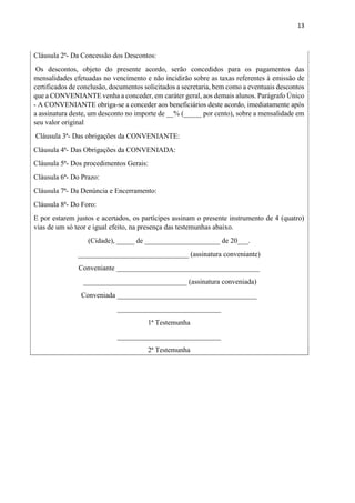 13
Cláusula 2ª- Da Concessão dos Descontos:
Os descontos, objeto do presente acordo, serão concedidos para os pagamentos das
mensalidades efetuadas no vencimento e não incidirão sobre as taxas referentes à emissão de
certificados de conclusão, documentos solicitados a secretaria, bem como a eventuais descontos
que a CONVENIANTE venha a conceder, em caráter geral, aos demais alunos. Parágrafo Único
- A CONVENIANTE obriga-se a conceder aos beneficiários deste acordo, imediatamente após
a assinatura deste, um desconto no importe de __% (_____ por cento), sobre a mensalidade em
seu valor original
Cláusula 3ª- Das obrigações da CONVENIANTE:
Cláusula 4ª- Das Obrigações da CONVENIADA:
Cláusula 5ª- Dos procedimentos Gerais:
Cláusula 6ª- Do Prazo:
Cláusula 7ª- Da Denúncia e Encerramento:
Cláusula 8ª- Do Foro:
E por estarem justos e acertados, os partícipes assinam o presente instrumento de 4 (quatro)
vias de um só teor e igual efeito, na presença das testemunhas abaixo.
(Cidade), _____ de _____________________ de 20___.
_______________________________ (assinatura conveniante)
Conveniante ________________________________________
_____________________________ (assinatura conveniada)
Conveniada _______________________________________
_____________________________
1ª Testemunha
_____________________________
2ª Testemunha
 