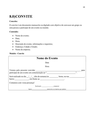 14
8.0)CONVITE
Conceito:
O convite é um documento manuscrito ou digitado com objetivo de convocar um grupo ou
uma pessoa a participar de um evento ou reunião.
Conteúdo:
 Nome do evento;
 Data;
 Hora;
 Descrição do evento, informações e requisitos;
 Endereço, Cidade e Estado;
 Nome da empresa;
Modelo - Convite
Nome do Evento
Data
Hora
Viemos pelo presente convidar _____________________________________________ para
participar de um evento em comemoração ao “_____________________________”.
Será realizado no dia __/__/__ (dia da semana) às _________ horas, na rua _______________,
bairro ______________, em frente ao ________________________.
Contamos com vossa presença!
Realização: __________________(empresa)
Apoio:______________________ (patrocínio ou empresa que ajudou)
 