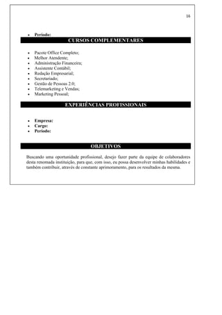 16
 Período:
CURSOS COMPLEMENTARES
 Pacote Office Completo;
 Melhor Atendente;
 Administração Financeira;
 Assistente Contábil;
 Redação Empresarial;
 Secretariado;
 Gestão de Pessoas 2.0;
 Telemarketing e Vendas;
 Marketing Pessoal;
EXPERIÊNCIAS PROFISSIONAIS
 Empresa:
 Cargo:
 Período:
OBJETIVOS
Buscando uma oportunidade profissional, desejo fazer parte da equipe de colaboradores
desta renomada instituição, para que, com isso, eu possa desenvolver minhas habilidades e
também contribuir, através de constante aprimoramento, para os resultados da mesma.
 