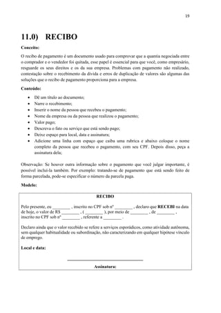 19
11.0) RECIBO
Conceito:
O recibo de pagamento é um documento usado para comprovar que a quantia negociada entre
o comprador e o vendedor foi quitada, esse papel é essencial para que você, como empresário,
resguarde os seus direitos e os da sua empresa. Problemas com pagamento não realizado,
contestação sobre o recebimento da dívida e erros de duplicação de valores são algumas das
soluções que o recibo de pagamento proporciona para a empresa.
Conteúdo:
 Dê um título ao documento;
 Narre o recebimento;
 Inserir o nome da pessoa que recebeu o pagamento;
 Nome da empresa ou da pessoa que realizou o pagamento;
 Valor pago;
 Descreva o fato ou serviço que está sendo pago;
 Deixe espaço para local, data e assinatura;
 Adicione uma linha com espaço que caiba uma rubrica e abaixo coloque o nome
completo da pessoa que recebeu o pagamento, com seu CPF. Depois disso, peça a
assinatura dela;
Observação: Se houver outra informação sobre o pagamento que você julgar importante, é
possível incluí-la também. Por exemplo: tratando-se de pagamento que está sendo feito de
forma parcelada, pode-se especificar o número da parcela paga.
Modelo:
RECIBO
Pelo presente, eu ________ , inscrito no CPF sob nº ________ , declaro que RECEBI na data
de hoje, o valor de R$ ________ , ( ________ ), por meio de ________ , de ________ ,
inscrito no CPF sob nº ________ , referente a ________ .
Declaro ainda que o valor recebido se refere a serviços esporádicos, como atividade autônoma,
sem qualquer habitualidade ou subordinação, não caracterizando em qualquer hipótese vínculo
de emprego.
Local e data:
__________________________________
Assinatura:
 