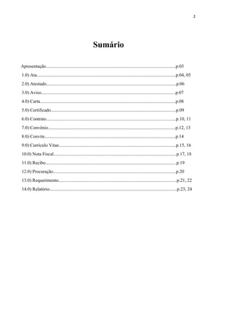 2
Sumário
Apresentação.................................................................................................................p.03
1.0) Ata.........................................................................................................................p.04, 05
2.0) Atestado.................................................................................................................p.06
3.0) Aviso.....................................................................................................................p.07
4.0) Carta......................................................................................................................p.08
5.0) Certificado.............................................................................................................p.09
6.0) Contrato.................................................................................................................p.10, 11
7.0) Convênio...............................................................................................................p.12, 13
8.0) Convite..................................................................................................................p.14
9.0) Currículo Vitae......................................................................................................p.15, 16
10.0) Nota Fiscal...........................................................................................................p.17, 18
11.0) Recibo..................................................................................................................p.19
12.0) Procuração...........................................................................................................p.20
13.0) Requerimento.......................................................................................................p.21, 22
14.0) Relatório...............................................................................................................p.23, 24
 
