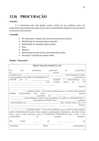 20
12.0) PROCURAÇÃO
Conceito:
É o instrumento pelo qual alguém nomeia outrem de sua confiança como seu
representante (procurador), para agir em seu nome em determinada situação em que não queira
ou não possa estar presente.
Conteúdo:
 De modo geral e simples, para fazer uma procuração é preciso:
 Identificação do outorgante (quem concede);
 Identificação do outorgado (quem recebe);
 Data;
 Objetivo;
 Identificação de onde (local) a procuração foi passada;
 Descrição e extensão dos poderes dados;
Modelo – Procuração
PROCURAÇÃO PARTICULAR
Por este instrumento particular de procuração,
eu,________________________________________ (nome) ________________________,
nascido(a) em ___/___/_____, _______________, ______________, (nacionalidade) (estado
civil) portador(a) da cédula de identidade RG nº: _______________________, inscrito(a) no
CPF/MF sob nº: ___________________, residente e domiciliado(a) na,
_________________________________ (rua, avenida, praça, etc e nº)
_____________________________________________,
_________________________________, (bairro)
___________________________________, ________, ________________,
_________________, (cidade) (estado – UF) (CEP) (telefone) nomeio e constituo meu (minha)
bastante procurador(a) o(a) Sr.(a) ___________________________ (nome)
________________________, nascido(a) em ___/___/_____, _______________,
______________, (nacionalidade) (estado civil) portador(a) da cédula de identidade RG nº:
_______________________, inscrito(a) no CPF/MF sob nº: ___________________, residente
e domiciliado(a) na, _________________________________ (rua, avenida, praça, etc e nº)
_____________________________________________, ____________, (bairro)
___________________________________, ________, ________________,
_________________, (cidade) (estado – UF) (CEP) (telefone) a quem confiro os mais amplos,
gerais e ilimitados poderes para: tratar, requerer, assinar papéis, documentos, concordar ou não
com o que se faça necessário junto à FUNDAÇÃO PROCON-SP para o bom e fiel
cumprimento do presente mandato.
São Paulo, _____ de _________________ de
______._______________________________________________
Assinatura do(a) consumidor(a)
 