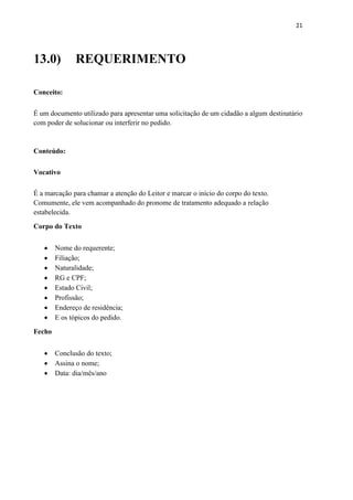 21
13.0) REQUERIMENTO
Conceito:
É um documento utilizado para apresentar uma solicitação de um cidadão a algum destinatário
com poder de solucionar ou interferir no pedido.
Conteúdo:
Vocativo
É a marcação para chamar a atenção do Leitor e marcar o início do corpo do texto.
Comumente, ele vem acompanhado do pronome de tratamento adequado a relação
estabelecida.
Corpo do Texto
 Nome do requerente;
 Filiação;
 Naturalidade;
 RG e CPF;
 Estado Civil;
 Profissão;
 Endereço de residência;
 E os tópicos do pedido.
Fecho
 Conclusão do texto;
 Assina o nome;
 Data: dia/mês/ano
 