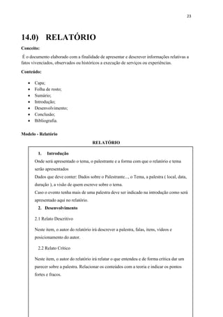 23
14.0) RELATÓRIO
Conceito:
É o documento elaborado com a finalidade de apresentar e descrever informações relativas a
fatos vivenciados, observados ou históricos a execução de serviços ou experiências.
Conteúdo:
 Capa;
 Folha de rosto;
 Sumário;
 Introdução;
 Desenvolvimento;
 Conclusão;
 Bibliografia.
Modelo - Relatório
RELATÓRIO
1. Introdução
Onde será apresentado o tema, o palestrante e a forma com que o relatório e tema
serão apresentados
Dados que deve conter: Dados sobre o Palestrante..., o Tema, a palestra ( local, data,
duração ), a visão de quem escreve sobre o tema.
Caso o evento tenha mais de uma palestra deve ser indicado na introdução como será
apresentado aqui no relatório.
2. Desenvolvimento
2.1 Relato Descritivo
Neste item, o autor do relatório irá descrever a palestra, falas, itens, vídeos e
posicionamento do autor.
2.2 Relato Crítico
Neste item, o autor do relatório irá relatar o que entendeu e de forma crítica dar um
parecer sobre a palestra. Relacionar os conteúdos com a teoria e indicar os pontos
fortes e fracos.
 