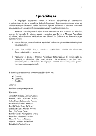 3
Apresentação
A linguagem documental formal é utilizada basicamente na comunicação
organizacional, através da geração de dados, informações e de conhecimento, tendo como um
dos seus principais objetivos a tomada de decisão, registro, construção da realidade, identidade,
planejamento, direção, controle e organização das corporações e instituições.
Tendo em vista a importância deste instrumento, também, para quem está nos primeiros
degraus do mercado de trabalho, como é o cenário dos Jovens e Menores Aprendizes,
decidimos, voluntariamente, confeccionar este Manual de Elaboração de Documentos por
algumas razões:
1. Possibilitar que Jovens e Menores Aprendizes tenham um parâmetro na estruturação de
tais documentos;
2. Gerar conhecimento para a comunidade sobre como elaborar um documento,
fornecendo diretrizes estruturais.
3. Aproximar os Jovens e Menores Aprendizes destas técnicas de comunicação, na
tentativa de disseminar tais conhecimentos. Pois acreditamos que para haver
transformações, o conhecimento deve agregar e servir à maioria das pessoas que não
tiveram a mesma oportunidade.
O manual contém quatorze documentos subdivididos em:
 Conceito;
 Conteúdo;
 Modelo;
Autores:
Docente: Rodrigo Berger Belin.
Discentes:
Amanda Vitória de Almeida Gomes;
Enrique Pereira Caetano de Oliveira;
Gabriel Freneda Camparim Passos;
Ian Vinicius Barbosa de Jesus;
Ingrid Cristina Costa da Silva;
Jamilly Mikaelle Amorim Ribeiro;
Joyce dos Santos Gomes;
Kamilly Vitória Rodrigues de Sousa;
Laura Lais Almeida de Moraes;
Manuelly Amorim Ribeiro;
Marcos Antonio Alves Feitosa;
Petrukio dos Santos Souza.
 