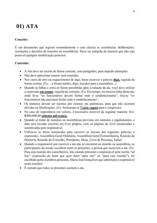 4
01) ATA
Conceito:
É um documento que registra resumidamente e com clareza as ocorrências, deliberações,
resoluções e decisões de reuniões ou assembleias. Deve ser redigida de maneira que não seja
possível qualquer modificação posterior.
Conteúdo:
 A Ata deve ser escrita de forma corrente, sem parágrafos, para impedir alterações.
 Não deve apresentar rasuras nem emendas;
 Nos casos de erro ou esquecimento de algo, basta escrever a palavra digo, seguida da
forma correta; (Ex: ...e foram traídos, digo, trazidos para a assembleia...)
 Quando as falhas e erros só forem percebidas após a redação da ata, você deve utilizar
a expressão em tempo, seguida da correção. (Ex: Em tempo, na terceira linha desta ata,
onde lê-se “os funcionários devem fechar todo o estabelecimento”, leia-se “os
funcionários não precisam fechar todo o estabelecimento”.
 Os números devem ser escritos por extenso em parênteses, para que não ocorram
dúvidas ou falsificações. (Ex: Sortearam-se 7 (sete vagas) para o congresso).
 No caso de importância em valores, é necessário escrever da seguinte maneira: (Ex:
R$80.000,00 (oitenta mil reais)).
 Quando se tratar de reuniões ou assembleias previstas em estatutos e regulamentos, a
data será lavrada (escrita) em livro próprio, com as páginas do livro enumeradas e
autenticadas pelo responsável.
 Utiliza-se as letras maiúsculas para escrever as iniciais das seguintes palavras e
expressões: Assembleia Geral Ordinária, Assembleia Geral Extraordinária, Reunião da
Diretoria, Reunião do Conselho, Presidente, Mesa, Livro de Presença, Edital.
 Quando o responsável por escrever a ata não se encontrar na reunião ou assembleia, os
participantes da sessão escolhem entre os presentes, a pessoa que escreverá a ata. (Ex:
Para esta reunião dos conselheiros, não estando presente o responsável pela escrita “ad
hoc” (expressão do latim que quer dizer “para isto” ou “para esta reunião”), foi
escolhido pelos membros presentes, Maria José Gonçalves que substituirá o responsável
nesta reunião).
 É comum que todos os presentes assinem a ata.
 