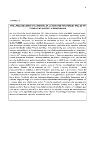 5
Modelo: Ata
ATA DA ASSÉMBLEIA GERAL EXTRAORDINÁRIA DA ASSOCIAÇÃO DE PESCADORES DA BACIA DO RIO
VERMELHO NO MUNÍCIPIO DE RONDONÓPOLIS
Aos vinte (vinte) dias do mês de Abril de 2022 (dois mil e vinte e dois), pelas 14:00 (quatorze horas),
na sede da associação localizada na Rua Ponta Porã, número 444 (quatrocentos e quarenta e quatro),
no bairro Jardim Mato Grosso, desta cidade de Rondonópolis, reuniram-se em Assembleia Geral
Extraordinária, pescadores da Associação de Pescadores da Bacia do Rio Vermelho, CNPJ.
N°.001070/0003, representando a totalidade dos associados com direito a voto, conforme se verifica
pelas assinaturas colocadas no Livro de Presença. Assumindo a presidência dos trabalhos, na forma
prevista no Estatuto, o sócio Petrukio, convidou a mim, sócia Kamilly, para secretariar a Assembleia.
Formada assim a Mesa, o Sr. Presidente encerrou o Livro de Presenças e declarou aberta a Assembleia,
convocada pelo Aviso do dia 15 (quinze) deste corrente mês, publicado na empresa “Filhos de Peixe,
Peixinho são” situada neste bairro de Rondonópolis. Aviso – “Ficam convidados os senhores sócios
para se reunirem em Assembleia Geral Extraordinária, em primeira convocação, no dia vinte de abril
corrente, às 14:00, com o quórum declarado no Estatuto, ou às 13:30 (treze e trinta) minutos, com
qualquer número de participantes, na sede social, Rua Ponta Porã, número 444, desta cidade, a fim de
avaliarem a proposta da Diretoria, com a seguinte pauta: a) reforma e consolidação do Estatuto; b) o
que ocorrer. Salvador, 16 de novembro de 2003. Petrukio – Diretor Presidente “. Dando
prosseguimento aos trabalhos, o Senhor Presidente determinou que se procedesse à leitura da
proposta (deve-se escrever toda a proposta) da Diretoria, citada na pauta da convocação. Terminada
a leitura do documento de proposta, que foi feita em voz alta, por mim, na qualidade de Secretário ad
hoc, o Senhor Presidente submeteu à discussão dos presentes a nova redação da proposta para o
Estatuto, artigo por artigo, e, ao final da discussão, como não houve qualquer sugestão ou emenda, foi
a matéria posta em votação pelo Senhor Presidente, resultando unanimemente aprovada, em
consequência do que ele declarou que o Estatuto da Associação passava, então, a vigorar com a
redação constante da proposta aprovada. Nada mais havendo a tratar, foi suspensa a reunião para que
fosse lavrada esta ata, no livro próprio, a qual, depois de lida e achada conforme, vai assinada por mim
que redigi e lavrei, e por todos os presentes, dando o Senhor Presidente por encerrada a Assembleia.
(seguem as assinaturas, logo após, sem deixar espaços).
 
