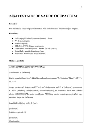 6
2.0)ATESTADO DE SAÚDE OCUPACIOAL
Conceito:
Um atestado de saúde ocupacional emitido para admissional do funcionário pela empresa.
Conteúdo:
 Utilizar papel timbrado com os dados da clínica;
 N° do atendimento;
 Nome completo;
 CPF, RG, CTPS, data de nascimento,
 Deve conter a informação de “APTO” ou “INAPTO”;
 Localidade, seguido de data/mês/ano;
 Assinatura do médico e do colaborador.
Modelo: Atestado
ATESTADO DE SAÚDE OCUPACIONAL
Atendimento nº (informar)
Conforme definido no item 7.44 da Norma Regulamentadora nº 7 - Portaria nº 24 de 29/12/1994
do MTE.
Atesto que (nome), inscrito no CPF sob o nº (informar) e no RG nº (informar), portador da
CTPS nº (informar) Série (informar), nascido em (data), foi submetido nesta data a exame
clínico ADMISSIONAL, sendo considerado APTO (ou inapto, ou apto com restrições) para
exercer a função de (informar).
(localidade), (dia) de (mês) de (ano).
(assinatura)
(médico responsável)
(assinatura)
(funcionário)
 