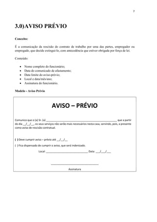 7
3.0)AVISO PRÉVIO
Conceito:
É a comunicação da rescisão do contrato de trabalho por uma das partes, empregador ou
empregado, que decide extingui-lo, com antecedência que estiver obrigada por força de lei.
Conteúdo:
 Nome completo do funcionário;
 Data do comunicado de afastamento;
 Data limite do aviso-prévio;
 Local e data/mês/ano;
 Assinatura do funcionário.
Modelo - Aviso Prévio
AVISO – PRÉVIO
Comunico que o (a) Sr. (a) _________________________________________________ que a partir
do dia __/__/__, os seus serviços não serão mais necessários nesta casa, servindo, pois, a presente
como aviso de rescisão contratual.
( ) Deve cumprir aviso – prévio até __/__/__
( ) Fica dispensado de cumprir o aviso, que será indenizado.
Local: _____________________________ Data: ___/___/___
_________________________________
Assinatura
 