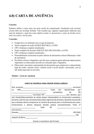 8
4.0) CARTA DE ANUÊNCIA
Conceito:
Podemos definir a carta como um meio escrito de comunicação. Geralmente está escritura
circula sobre um envelope fechado. Vale ressaltar que, algumas organizações elaboram uma
carta de anuência, a qual tem como objetivo anular os documentos e ações de dividas ativas
entre um credor e um devedor.
Conteúdo:
 O papel deve ser timbrado com a Logo da Empresa;
 Nome completo do credor (O QUE RECEBE) e o CNPJ;
 CPF e Endereço completo (atualizado);
 Nome completo do devedor (AQUELE QUE IRÁ PAGAR) e o CNPJ;
 CPF e Endereço completo (atualizado);
 Primordialmente acrescentar na parte inferior do documento colocar (Município e data
de assinatura);
 Por último colocar o Signatário e por fim caso a empresa queira adicionar alguns pontos
importantes as observações deverão ser colocadas após o Signatário.
 Observação: necessária a apresentação de documentos que comprovem a representação
legal do credor: contrato social / estatuto social e ata de eleição / procuração, caso já
não tenha arquivado na serventia.
Modelo – Carta de Anuência
CARTA DE ANUÊNCIA PARA CREDOR PESSOA JURÍDICA
Pela presente,___________________________________________________, inscrita(o)
no CNPJ____________________________ neste ato representada por
____________________________________, portador(a) do RG
_____________________, inscrito(a) CPF _____________________, vem declarar que
o(s) título(s)/documento(s) de dívida abaixo relacionado(s) se encontra(m) quitado(s),
portanto autoriza o(s) cancelamento(s) do(s) registro(s) de protesto, deixando esclarecido
que o devedor deverá comparecer ao cartório de protesto para o recolhimento de custas,
emolumentos e demais despesas devidas pelo(s) cancelamento(s): Título nº
_________________________ Valor R$ _________________________
Vencimento______________________
Devedor:______________________________________________ CPF/CNPJ
____________________________________________________________________São
Joaquim da Barra, ____________.
Assinar e reconhecer a(s) firma(s).
 