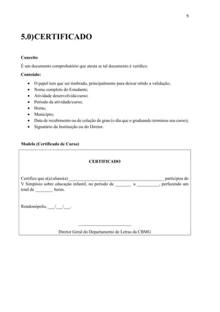9
5.0)CERTIFICADO
Conceito
É um documento comprobatório que atesta se tal documento é verídico.
Conteúdo:
 O papel tem que ser timbrado, principalmente para deixar nítido a validação;
 Nome completo do Estudante;
 Atividade desenvolvida/curso;
 Período da atividade/curso;
 Horas;
 Município;
 Data de recebimento ou de colação de grau (o dia que o graduando terminou seu curso);
 Signatário da Instituição ou do Diretor.
Modelo (Certificado de Curso)
CERTIFICADO
Certifico que o(a) aluno(a) ___________________________________________ participou do
V Simpósio sobre educação infantil, no período de _______ a __________, perfazendo um
total de ________ horas.
Rondonópolis, ___/___/___.
________________________
Diretor Geral do Departamento de Letras da CBMG
 