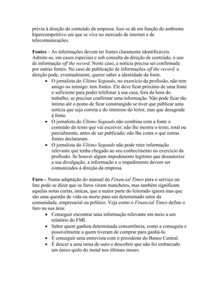prévia à direção de conteúdo da empresa. Isso se dá em função do ambiente
hipercompetitivo em que se vive no mercado de internet e de
telecomunicações.

Fontes – As informações devem ter fontes claramente identificáveis.
Admite-se, em casos especiais e sob consulta da direção de conteúdo, o uso
de informação off the record. Neste caso, a notícia precisa ser confirmada
por outras fontes. No caso de publicação de informações off the record, a
direção pode, eventualmente, querer saber a identidade da fonte.
       • O jornalista do Último Segundo, no exercício da profissão, não tem
          amigo ou inimigo: tem fontes. Ele deve ficar próximo de uma fonte
          o suficiente para poder telefonar à sua casa, fora da hora do
          trabalho, se precisar confirmar uma informação. Não pode ficar tão
          íntimo até o ponto de ficar constrangido se tiver que publicar uma
          notícia que seja correta e do interesse do leitor, mas que desagrade
          à fonte.
       • O jornalista do Último Segundo não combina com a fonte o
          conteúdo do texto que vai escrever; não lhe mostra o texto, total ou
          parcialmente, antes de ser publicado; não lhe conta o que outras
          fontes declararam.
       • O jornalista do Último Segundo não pode reter informação
          relevante que tenha chegado ao seu conhecimento no exercício da
          profissão. Se houver algum impedimento legítimo que desautorize
          a sua divulgação, a informação e o impedimento devem ser
          comunicados à direção da empresa.

Furo – Numa adaptação do manual do Financial Times para o serviço on
line pode-se dizer que os furos viram manchetes, mas também significam
aquelas notas curtas, únicas, que a maior parte do leitorado ignora mas que
são uma questão de vida ou morte para um determinado setor da
comunidade, empresarial ou político. Veja como o Financial Times define o
furo na sua área:
       • Conseguir encontrar uma informação relevante em meio a um
          relatório do FMI.
       • Saber quem ganhou determinada concorrência, como a conseguiu e
          possivelmente a quem tiveram de comprar para ganhá-la.
       • É conseguir uma entrevista com o presidente do Banco Central.
       • É descer a uma mina de ouro e descobrir que não foi embarcado
          um único quilo do metal nos últimos meses.
 