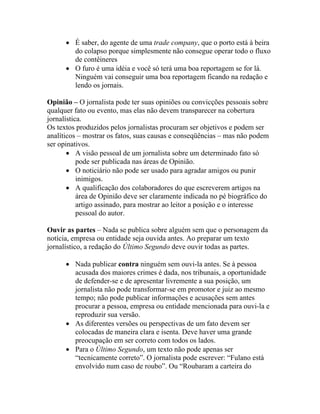 • É saber, do agente de uma trade company, que o porto está à beira
        do colapso porque simplesmente não consegue operar todo o fluxo
        de contêineres
      • O furo é uma idéia e você só terá uma boa reportagem se for lá.
        Ninguém vai conseguir uma boa reportagem ficando na redação e
        lendo os jornais.

Opinião – O jornalista pode ter suas opiniões ou convicções pessoais sobre
qualquer fato ou evento, mas elas não devem transparecer na cobertura
jornalística.
Os textos produzidos pelos jornalistas procuram ser objetivos e podem ser
analíticos – mostrar os fatos, suas causas e conseqüências – mas não podem
ser opinativos.
       • A visão pessoal de um jornalista sobre um determinado fato só
           pode ser publicada nas áreas de Opinião.
       • O noticiário não pode ser usado para agradar amigos ou punir
           inimigos.
       • A qualificação dos colaboradores do que escreverem artigos na
           área de Opinião deve ser claramente indicada no pé biográfico do
           artigo assinado, para mostrar ao leitor a posição e o interesse
           pessoal do autor.

Ouvir as partes – Nada se publica sobre alguém sem que o personagem da
notícia, empresa ou entidade seja ouvida antes. Ao preparar um texto
jornalístico, a redação do Último Segundo deve ouvir todas as partes.

      • Nada publicar contra ninguém sem ouvi-la antes. Se à pessoa
        acusada dos maiores crimes é dada, nos tribunais, a oportunidade
        de defender-se e de apresentar livremente a sua posição, um
        jornalista não pode transformar-se em promotor e juiz ao mesmo
        tempo; não pode publicar informações e acusações sem antes
        procurar a pessoa, empresa ou entidade mencionada para ouvi-la e
        reproduzir sua versão.
      • As diferentes versões ou perspectivas de um fato devem ser
        colocadas de maneira clara e isenta. Deve haver uma grande
        preocupação em ser correto com todos os lados.
      • Para o Último Segundo, um texto não pode apenas ser
        “tecnicamente correto”. O jornalista pode escrever: “Fulano está
        envolvido num caso de roubo”. Ou “Roubaram a carteira do
 