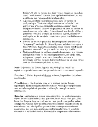 Fulano”. O fato é o mesmo e as duas versões podem ser entendidas
        como “tecnicamente” corretas. Mas a primeira delas induz ao erro
        e à idéia de que Fulano pode ter roubado algo.
      • A pessoa, entidade ou empresa acusada deve ser ouvida em
        qualquer lugar. Telefonar a alguém em seu escritório às 21h e
        escrever que a “pessoa procurada não foi encontrada” é agir
        irresponsavelmente. Ela deve ser procurada em casa, no celular, na
        casa de amigos, onde estiver. O jornalismo é uma função pública e
        garante ao jornalista o direito de incomodar alguém, mesmo de
        madrugada, se for para falar com todas as partes envolvidas numa
        reportagem.
      • No caso de um texto produzido de forma precária em função do
        “tempo real”, a redação do Último Segundo inclui na reportagem o
        texto “O Último Segundo continuará a tentar contato com Fulano
        para ouvir sua versão” até que a referida parte seja ouvida.
      • Na impossibilidade de publicar a versão do acusado – seja por não
        conseguir encontrá-lo, ou a seus representantes, em tempo hábil,
        seja porque o próprio se recuse a dar esclarecimentos, a
        informação sobre os motivos da impossibilidade de ter a sua versão
        deve ser claramente explicitada no texto.

Pool – O jornalista do Último Segundo não participa de “pools” de
repórteres – que decidem entre eles que notícias escreverem, como e quando.

Precisão – O Último Segundo só destaca informações precisas, checadas e
confirmadas.

Press-Release – Não é notícia; pode ser o ponto de partida de uma
reportagem, desde que seja bastante trabalhado. Nunca pode ser publicado
sem um esforço prévio de pesquisa, confirmação e complemento de
informações.

Repórter – As fontes nem sempre estão disponíveis ou só atendem muito
depois da hora combinada e, ainda por cima, falam pouco – em geral. Não
há dúvida de que o lugar do repórter é na rua e que deve empenhar todo o
esforço possível para fazer as entrevistas pessoalmente, olhando no olho do
entrevistado. Isso não significa que o telefone tenha que ser usado com
parcimônia, mas sim que o contato pessoal tem preferência. O jornalista
deve tentar ir ao local da notícia. Uma rebelião em penitenciária não deve
 