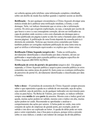 ser coberta apenas pelo telefone; uma informação completa e detalhada
sobre um desfile de moda fica melhor quando o repórter assiste ao desfile.

Retificação – Se por qualquer circunstância o Último Segundo divulgar uma
notícia errada deve publicar uma retificação imediata, a Errata, e com
destaque. Nela, vai indicar claramente que se errou e dar a informação
correta. Os erros que exigirem explicitação, ou seja, a menção por escrito de
que houve o erro e a sua conseqüente correção, devem ser retificados na
capa do produto onde ocorreu o erro com chamada em destaque para a
Errata (publicada em página à parte se não for curta o bastante para caber na
mesma página). A publicação de uma Errata depende de consulta prévia à
diretoria de conteúdo. Notícias que trazem erros cometidos por fontes
também podem ser corrigidas mediante publicação de uma outra nota na
qual se retifica a informação equivocada e se explica que a fonte errou.

Retificação Último Segundo (arquivo de) – Todas as retificações,
devidamente identificadas e classificadas por data e horário, devem ser
publicadas e arquivadas para consulta pública em página específica do
Último Segundo (RETIFICAÇÕES).

Retificação de erros do portal e de parceiros (arquivo de)– Em página
separada, o Último Segundo publica e arquiva para consulta pública os erros
cometidos nas outras áreas do portal iG, bem como as eventuais retificações
de parceiros do portal iG, devidamente identificadas e classificadas por data
e horário.



Sobe e desce – O jornalista de economia do Último Segundo sempre procura
saber o que representa a queda ou a subida de um mercado, seja de ações,
seja cambial, seja de petróleo, ou de qualquer indicador em movimento para
cima ou para baixo. Na Bolsa de Valores, por exemplo, os índices refletem
sempre uma média de uma parte da amostra. Mesmo com o índice geral em
queda, muitas ações podem ter subido; mesmo com o índice em alta, muitas
ações podem ter caído. Recomenda-se aprofundar e analisar o
comportamento das ações por setores. A bolsa pode ter caído, mas certo
conjunto de ações de empresas de grande porte, por exemplo, pode ter
subido e isto deve ser explicado ao leitor. A queda do dólar pode ser ruim
para o setor exportador, mas é boa para os preços, porque retira a pressão
sobre os seus índices; e ainda é um redutor do estoque da dívida pública
 
