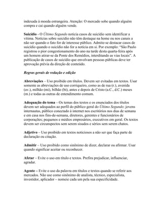 indexada à moeda estrangeira. Atenção: O mercado sobe quando alguém
compra e cai quando alguém vende.

Suicídio - O Último Segundo noticia casos de suicídio sem identificar a
vítima. Notícias sobre suicídio não têm destaque na home ou nos canais a
não ser quando o fato for de interesse público. Admite-se destacar casos de
suicídio quando o suicídio não for a notícia em si. Por exemplo: “São Paulo
registrou o pior congestionamento do ano na tarde desta quarta-feira após
um homem atirar-se da Ponte dos Remédios, interditando as vias locais”. A
publicação de casos de suicídio que envolvam pessoas públicas deve ter
aprovação prévia da direção de conteúdo.

Regras gerais de redação e edição

Abreviações – Uso proibido em títulos. Devem ser evitadas em textos. Usar
somente as abreviações de uso corriqueiro, como as de rua (r.), avenida
(av.), milhão (mi), bilhão (bi), antes e depois de Cristo (a.C., d.C.) meses
(m.) e todas as outras de entendimento comum.

Adequação do tema – Os temas dos textos e os enunciados dos títulos
devem ser adequados ao perfil do público geral do Último Segundo: jovens
internautas, público conectado à internet nos escritórios nos dias de semana
e em casa nos fins-de-semana, diretores, gerentes e funcionários de
corporações; pequenos e médios empresários, executivos em geral. Os textos
devem ser circunspectos sem serem sisudos e sérios sem serem chatos.

Adjetivo – Uso proibido em textos noticiosos a não ser que faça parte de
declaração ou citação.

Admitir – Uso proibido como sinônimo de dizer, declarar ou afirmar. Usar
quando significar aceitar ou reconhecer.

Afetar – Evite o uso em título e textos. Prefira prejudicar, influenciar,
agradar.

Agente – Evite o uso da palavra em títulos e textos quando se referir aos
mercados. Não use como sinônimo de analista, técnico, especialista,
investidor, aplicador – nomeie cada um pela sua especificidade.
 