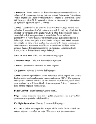 Alternativa – é uma sucessão de duas coisas reciprocamente exclusivas. A
palavra só deve ser usada quando designar uma de duas coisas. Não existem
“várias alternativas”, nem “outra alternativa”, apenas “a” alternativa – álter
já é outro, em latim. Se for necessário enumerar ou contrapor várias coisas
ou ações use a palavra “opção”, “opções”.

Análise – A informação é a cada dia mais abundante. Chega por meio das
agências, dos serviços eletrônicos em tempo real, do rádio, da televisão e da
internet. Informações, antes exclusivas, hoje estão disponíveis em grandes
quantidades, de forma gratuita ou a preço baixo. Nesse ambiente
competitivo, o Último Segundo se destacará desde que saiba selecionar a
informação de interesse para seus usuários e agregar valor ao colocar essa
informação em perspectiva, explicá-la e analisá-la. Se hoje a informação é
uma mercadoria abundante, a análise da informação é um bem muito
escasso. Requer do jornalista empenho em pesquisa, conhecimento de
fontes, cultura, discernimento e especialização.

Antes de mais nada – Não use, é cacoete de linguagem.

Ao mesmo tempo – Não use, é cacoete de linguagem.

Apostos – Recomenda-se colocá-los entre vírgulas.

Até porque – Não use, é cacoete de linguagem.

Ativos – Não use a palavra em títulos e evite nos textos. Especifique o ativo.
Prefira ações, papéis, debêntures, títulos, recibos (de ADRs). Use a palavra
ativo quando se tratar de venda de uma empresa ou parte dela, assim como
para venda de parte do imobilizado de uma empresa. Ativo é o conjunto de
bens de uma empresa ou instituição.

Banco Central – Escreva Banco Central ou BC.

Briga – Nunca use como sinônimo de polêmica, discussão ou disputa. Use
para descrever agressão verbal ou física.

Cardápio da reunião – Não use, é cacoete de linguagem.

Cerca de – Evitar. Tentar precisar sempre a informação. Se inevitável, use
apenas números redondos: cerca de 300 pessoas estavam na passeata.
 