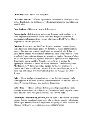 Chefe da nação – Nunca use, é cacófato.

Citação da marca – O Último Segundo não omite marcas de empresas nem
nomes de entidades ou instituições. Todos devem ser correta e devidamente
identificados.

Com direito a – Não use, é cacoete de linguagem.

Concorrência – Publicação de notícias, de destaque ou de qualquer texto
sobre empresas concorrentes requer consulta à direção de conteúdo. A
mesma regra vale para notícias e textos referentes ao IG, BrTurbo, iBest e
empresas de sócios e parceiros.

Crédito – Todos os textos do Último Segundo precisam estar creditados,
seja à pessoa ou à instituição que os produziram. O crédito aparece sempre
no topo do texto, com o nome completo ou apenas as iniciais. Se houver
ajuda de um terceiro profissional ou de texto de outra fonte noticiosa (como
as agências), esta informação deve ser inserida no crédito. Exemplo: Fulano
de Tal com Agência Brasil. Quando há diversas agências usadas na produção
de um texto, usa-se o crédito Redação com agências e, ao final da
reportagem, listam-se as fontes utilizadas. Exemplo: Com informações de
AP, Reuters, AFP. Em notas curtas, rápidas, hard news, informações
comuns a todos os noticiários e captadas de forma simultânea por escuta de
rádio e de televisão, o crédito deverá ser apenas Da Redação do Último
Segundo.

Crise – Só use a palavra para definir um evento decisivo ou uma virada
(turning point). Confusões políticas, desentendimentos ou discórdia não são
crises. A crise se define por uma ausência de resposta.

Data e hora – Todos os textos do Último Segundo possuem hora e data
inseridos automaticamente pelo sistema. Os textos da home page dispensam
o uso de data e hora. Para grafar horários, veja verbete Hora.

Declarações, depoimentos, citações, uso de aspas – As citações devem ser
literais. Quando o parágrafo inteiro reproduzir citação, o ponto virá antes de
fechar aspas. Quando citação fizer parte de um parágrafo e não o formar por
inteiro, o ponto deve vir sempre depois que se fechar aspas.
 