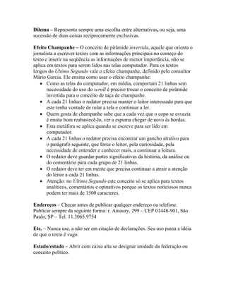 Dilema – Representa sempre uma escolha entre alternativas, ou seja, uma
sucessão de duas coisas reciprocamente exclusivas.

Efeito Champanhe – O conceito de pirâmide invertida, aquele que orienta o
jornalista a escrever textos com as informações principais no começo do
texto e inserir na seqüência as informações de menor importância, não se
aplica em textos para serem lidos nas telas computador. Para os textos
longos do Último Segundo vale o efeito champanhe, definido pelo consultor
Mário Garcia. Ele ensina como usar o efeito champanhe:
   • Como as telas do computador, em média, comportam 21 linhas sem
       necessidade do uso do scroll é preciso trocar o conceito de pirâmide
       invertida para o conceito de taça de champanhe.
   • A cada 21 linhas o redator precisa manter o leitor interessado para que
       este tenha vontade de rolar a tela e continuar a ler.
   • Quem gosta de champanhe sabe que a cada vez que o copo se esvazia
       é muito bom reabastecê-lo, ver a espuma chegar de novo às bordas.
   • Esta metáfora se aplica quando se escreve para ser lido em
       computador.
   • A cada 21 linhas o redator precisa encontrar um gancho atrativo para
       o parágrafo seguinte, que force o leitor, pela curiosidade, pela
       necessidade de entender e conhecer mais, a continuar a leitura.
   • O redator deve guardar partes significativas da história, da análise ou
       do comentário para cada grupo de 21 linhas.
   • O redator deve ter em mente que precisa continuar a atrair a atenção
       do leitor a cada 21 linhas.
   • Atenção: no Último Segundo este conceito só se aplica para textos
       analíticos, comentários e opinativos porque os textos noticiosos nunca
       podem ter mais de 1500 caracteres.

Endereços – Checar antes de publicar qualquer endereço ou telefone.
Publicar sempre da seguinte forma: r. Amaury, 299 – CEP 01448-901, São
Paulo, SP – Tel. 11.3065.9754

Etc. – Nunca use, a não ser em citação de declarações. Seu uso passa a idéia
de que o texto é vago.

Estado/estado – Abrir com caixa alta se designar unidade da federação ou
conceito político.
 