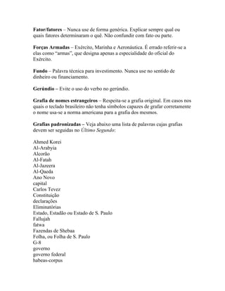 Fator/fatores – Nunca use de forma genérica. Explicar sempre qual ou
quais fatores determinaram o quê. Não confundir com fato ou parte.

Forças Armadas – Exército, Marinha e Aeronáutica. É errado referir-se a
elas como “armas”, que designa apenas a especialidade do oficial do
Exército.

Fundo – Palavra técnica para investimento. Nunca use no sentido de
dinheiro ou financiamento.

Gerúndio – Evite o uso do verbo no gerúndio.

Grafia de nomes estrangeiros – Respeita-se a grafia original. Em casos nos
quais o teclado brasileiro não tenha símbolos capazes de grafar corretamente
o nome usa-se a norma americana para a grafia dos mesmos.

Grafias padronizadas – Veja abaixo uma lista de palavras cujas grafias
devem ser seguidas no Último Segundo:

Ahmed Korei
Al-Arabyia
Alcorão
Al-Fatah
Al-Jazeera
Al-Qaeda
Ano Novo
capital
Carlos Tevez
Constituição
declarações
Eliminatórias
Estado, Estadão ou Estado de S. Paulo
Fallujah
fatwa
Fazendas de Shebaa
Folha, ou Folha de S. Paulo
G-8
governo
governo federal
habeas-corpus
 