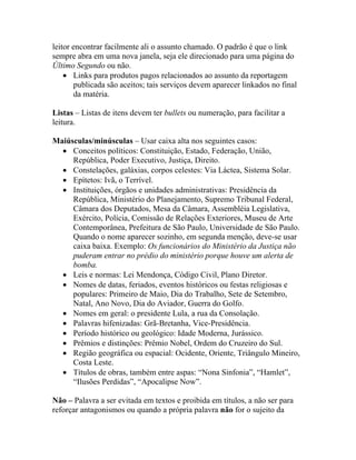 leitor encontrar facilmente ali o assunto chamado. O padrão é que o link
sempre abra em uma nova janela, seja ele direcionado para uma página do
Último Segundo ou não.
    • Links para produtos pagos relacionados ao assunto da reportagem
       publicada são aceitos; tais serviços devem aparecer linkados no final
       da matéria.

Listas – Listas de itens devem ter bullets ou numeração, para facilitar a
leitura.

Maiúsculas/minúsculas – Usar caixa alta nos seguintes casos:
  • Conceitos políticos: Constituição, Estado, Federação, União,
     República, Poder Executivo, Justiça, Direito.
  • Constelações, galáxias, corpos celestes: Via Láctea, Sistema Solar.
  • Epítetos: Ivã, o Terrível.
  • Instituições, órgãos e unidades administrativas: Presidência da
     República, Ministério do Planejamento, Supremo Tribunal Federal,
     Câmara dos Deputados, Mesa da Câmara, Assembléia Legislativa,
     Exército, Polícia, Comissão de Relações Exteriores, Museu de Arte
     Contemporânea, Prefeitura de São Paulo, Universidade de São Paulo.
     Quando o nome aparecer sozinho, em segunda menção, deve-se usar
     caixa baixa. Exemplo: Os funcionários do Ministério da Justiça não
     puderam entrar no prédio do ministério porque houve um alerta de
     bomba.
  • Leis e normas: Lei Mendonça, Código Civil, Plano Diretor.
  • Nomes de datas, feriados, eventos históricos ou festas religiosas e
     populares: Primeiro de Maio, Dia do Trabalho, Sete de Setembro,
     Natal, Ano Novo, Dia do Aviador, Guerra do Golfo.
  • Nomes em geral: o presidente Lula, a rua da Consolação.
  • Palavras hifenizadas: Grã-Bretanha, Vice-Presidência.
  • Período histórico ou geológico: Idade Moderna, Jurássico.
  • Prêmios e distinções: Prêmio Nobel, Ordem do Cruzeiro do Sul.
  • Região geográfica ou espacial: Ocidente, Oriente, Triângulo Mineiro,
     Costa Leste.
  • Títulos de obras, também entre aspas: “Nona Sinfonia”, “Hamlet”,
     “Ilusões Perdidas”, “Apocalipse Now”.

Não – Palavra a ser evitada em textos e proibida em títulos, a não ser para
reforçar antagonismos ou quando a própria palavra não for o sujeito da
 
