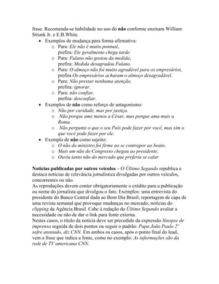 frase. Recomenda-se habilidade no uso do não conforme ensinam William
Strunk Jr. e E.B.White.
   • Exemplos de mudança para forma afirmativa:
          o Para: Ele não é muito pontual,
              prefira: Ele geralmente chega tarde.
          o Para: Fulano não gostou da medida,
              prefira: Medida desagradou Fulano.
          o Para: O almoço não foi muito agradável para os empresários,
              prefira Os empresários acharam o almoço desagradável.
          o Para: Não prestar nenhuma atenção,
              prefira: ignorar.
          o Para: não confiar,
              prefira: desconfiar.
   • Exemplos de não como reforço de antagonismo:
          o Não por caridade, mas por justiça.
          o Não porque ame menos a César, mas porque ama mais a
              Roma.
          o Não pergunte o que o seu País pode fazer por você, mas sim o
              que você pode fazer por ele.
   • Exemplo de não como sujeito:
          o O não do ministro foi firme ao se contrapor ao boato.
          o Mais um não do Congresso chegou ao presidente.
          o Ouviu tanto não do mercado que preferiu se calar

Notícias publicadas por outros veículos – O Último Segundo republica e
destaca notícias de relevância jornalística divulgadas por outros veículos,
concorrentes ou não.
As reproduções devem conter obrigatoriamente o crédito para a publicação
ou nome do jornalista que divulgou o fato. Exemplos: uma entrevista do
presidente do Banco Central dada ao Bom Dia Brasil; reportagem de capa de
uma revista semanal que provoque mudanças no mercado; notícias do
clipping da Agência Brasil. Cabe à redação do Último Segundo avaliar a
necessidade ou não de dar o link para fonte externa.
Nestes casos, o título da notícia deve ser precedido da expressão Sinopse de
imprensa seguida de dois pontos ou seguir o padrão: Papa João Paulo 2º
sofre atentado, diz CNN. Em ambos os casos, após o ponto final do lead,
vem a frase que indica a fonte, como no exemplo: As informações são da
rede de TV americana CNN.
 