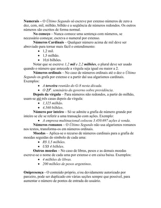 Numerais – O Último Segundo só escreve por extenso números de zero a
dez, cem, mil, milhão, bilhão e a seqüência de números redondos. Os outros
números são escritos de forma normal.
       No começo – Nunca comece uma sentença com números, se
necessário começar, escreva o numeral por extenso.
       Números Cardinais – Qualquer número acima de mil deve ser
abreviado para tornar mais fácil o entendimento:
           • 1,2 mil.
           • 1,5 milhão.
           • 10,6 bilhões.
       Notar que se escreve 1,2 mil e 2,2 milhões, o plural deve ser usado
quando o número que antecede a vírgula seja igual ou maior a 2.
       Números ordinais – No caso de números ordinais até o dez o Último
Segundo os grafa por extenso e a partir daí usa algarismos cardinais.
Exemplos:
           • A terceira reunião do G-8 nesta década.
           • O 23a. seminário do governo sobre previdência.
       Depois da vírgula – Para números não redondos, a partir do milhão,
usam-se até três casas depois da vírgula:
           • 1,325 milhão.
           • 4,560 bilhões.
       Número por inteiro – Só se admite a grafia de número grande por
inteiro se ele se referir a uma transação com ações. Exemplo:
           • A empresa multinacional colocou 3.450.697 ações à venda.
       Números romanos – O Último Segundo não usa algarismos romanos
nos textos, transforma-os em números ordinais.
       Moedas – Aplica-se o recurso de números cardinais para a grafia de
moedas seguidas do símbolo de cada uma:
           • R$ 3,5 milhões.
           • US$ 4 bilhões.
       Outras moedas – No caso de libras, pesos e as demais moedas
escreve-se o nome de cada uma por extenso e em caixa baixa. Exemplos:
           • 4 milhões de libras.
           • 200 milhões de pesos argentinos.

Onipresença - O conteúdo próprio, e/ou devidamente autorizado por
parceiro, pode ser duplicado em várias seções sempre que possível, para
aumentar o número de pontos de entrada do usuário.
 