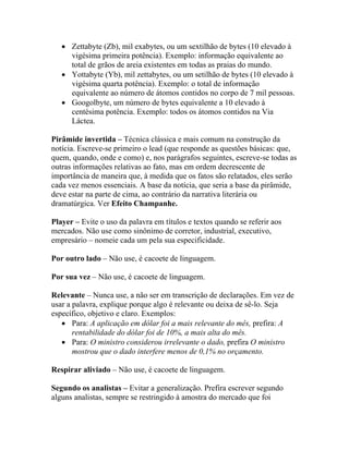 • Zettabyte (Zb), mil exabytes, ou um sextilhão de bytes (10 elevado à
     vigésima primeira potência). Exemplo: informação equivalente ao
     total de grãos de areia existentes em todas as praias do mundo.
   • Yottabyte (Yb), mil zettabytes, ou um setilhão de bytes (10 elevado à
     vigésima quarta potência). Exemplo: o total de informação
     equivalente ao número de átomos contidos no corpo de 7 mil pessoas.
   • Googolbyte, um número de bytes equivalente a 10 elevado à
     centésima potência. Exemplo: todos os átomos contidos na Via
     Láctea.

Pirâmide invertida – Técnica clássica e mais comum na construção da
notícia. Escreve-se primeiro o lead (que responde as questões básicas: que,
quem, quando, onde e como) e, nos parágrafos seguintes, escreve-se todas as
outras informações relativas ao fato, mas em ordem decrescente de
importância de maneira que, à medida que os fatos são relatados, eles serão
cada vez menos essenciais. A base da notícia, que seria a base da pirâmide,
deve estar na parte de cima, ao contrário da narrativa literária ou
dramatúrgica. Ver Efeito Champanhe.

Player – Evite o uso da palavra em títulos e textos quando se referir aos
mercados. Não use como sinônimo de corretor, industrial, executivo,
empresário – nomeie cada um pela sua especificidade.

Por outro lado – Não use, é cacoete de linguagem.

Por sua vez – Não use, é cacoete de linguagem.

Relevante – Nunca use, a não ser em transcrição de declarações. Em vez de
usar a palavra, explique porque algo é relevante ou deixa de sê-lo. Seja
específico, objetivo e claro. Exemplos:
   • Para: A aplicação em dólar foi a mais relevante do mês, prefira: A
       rentabilidade do dólar foi de 10%, a mais alta do mês.
   • Para: O ministro considerou irrelevante o dado, prefira O ministro
       mostrou que o dado interfere menos de 0,1% no orçamento.

Respirar aliviado – Não use, é cacoete de linguagem.

Segundo os analistas – Evitar a generalização. Prefira escrever segundo
alguns analistas, sempre se restringido à amostra do mercado que foi
 