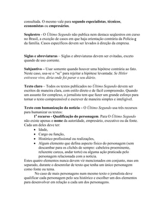consultada. O mesmo vale para segundo especialistas, técnicos,
economistas ou empresários.

Seqüestro - O Último Segundo não publica nem destaca seqüestros em curso
no Brasil, a exceção de casos em que haja orientação contrária da Polícia e
da família. Casos específicos devem ser levados à direção da empresa.


Siglas e abreviaturas – Siglas e abreviaturas devem ser evitadas, exceto
quando de uso corrente.

Subjuntivo – Usar somente quando houver uma hipótese contrária ao fato.
Neste caso, usa-se o “se” para rejeitar a hipótese levantada: Se Hitler
estivesse vivo, diria onde foi parar o seu diário.

Texto claro – Todos os textos publicados no Último Segundo devem ser
escritos de maneira clara, com estilo direto e de fácil compreensão. Quando
um assunto for complexo, o jornalista tem que fazer um grande esforço para
tornar o texto compreensível e escrever de maneira simples e inteligível.

Texto com humanização da notícia – O Último Segundo usa três recursos
para humanizar os textos:
       1o recurso - Qualificação do personagem. Para O Último Segundo
não existe apenas o nome da autoridade, empresário, executivo ou da fonte.
Cada um deles deve ter:
       • Idade,
       • Cargo ou função,
       • Histórico profissional ou realizações,
       • Algum elemento que defina aspecto físico do personagem (sem
          descambar para os clichês de sempre: cabeleira proeminente,
          reluzente careca, andar torto) ou alguma ação praticada pelo
          personagem relacionada com a notícia.
Estes quatro elementos nunca devem vir mencionados em conjunto, mas em
separado, durante o desenrolar de texto que tenha um único personagem
como fonte ou tema.
        No caso de mais personagens num mesmo texto o jornalista deve
qualificar cada personagem pelo seu histórico e escolher um dos elementos
para desenvolver em relação a cada um dos personagens.
 