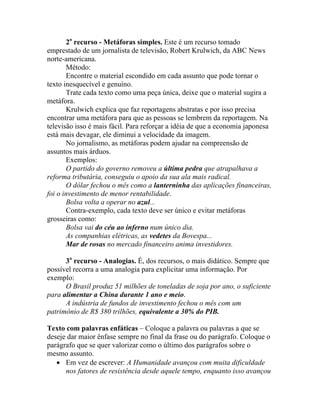 2o recurso - Metáforas simples. Este é um recurso tomado
emprestado de um jornalista de televisão, Robert Krulwich, da ABC News
norte-americana.
       Método:
       Encontre o material escondido em cada assunto que pode tornar o
texto inesquecível e genuíno.
       Trate cada texto como uma peça única, deixe que o material sugira a
metáfora.
       Krulwich explica que faz reportagens abstratas e por isso precisa
encontrar uma metáfora para que as pessoas se lembrem da reportagem. Na
televisão isso é mais fácil. Para reforçar a idéia de que a economia japonesa
está mais devagar, ele diminui a velocidade da imagem.
       No jornalismo, as metáforas podem ajudar na compreensão de
assuntos mais árduos.
       Exemplos:
       O partido do governo removeu a última pedra que atrapalhava a
reforma tributária, conseguiu o apoio da sua ala mais radical.
       O dólar fechou o mês como a lanterninha das aplicações financeiras,
foi o investimento de menor rentabilidade.
       Bolsa volta a operar no azul...
       Contra-exemplo, cada texto deve ser único e evitar metáforas
grosseiras como:
       Bolsa vai do céu ao inferno num único dia.
       As companhias elétricas, as vedetes da Bovespa...
       Mar de rosas no mercado financeiro anima investidores.

      3o recurso - Analogias. É, dos recursos, o mais didático. Sempre que
possível recorra a uma analogia para explicitar uma informação. Por
exemplo:
      O Brasil produz 51 milhões de toneladas de soja por ano, o suficiente
para alimentar a China durante 1 ano e meio.
      A indústria de fundos de investimento fechou o mês com um
patrimônio de R$ 380 trilhões, equivalente a 30% do PIB.

Texto com palavras enfáticas – Coloque a palavra ou palavras a que se
deseje dar maior ênfase sempre no final da frase ou do parágrafo. Coloque o
parágrafo que se quer valorizar como o último dos parágrafos sobre o
mesmo assunto.
   • Em vez de escrever: A Humanidade avançou com muita dificuldade
      nos fatores de resistência desde aquele tempo, enquanto isso avançou
 