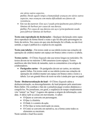 em vários outros aspectos,
     prefira: Desde aquele tempo a humanidade avançou em vários outros
     aspectos, mas avançou com muita dificuldade nos fatores de
     resistência.
   • Em vez de escrever: Este aço é usado principalmente para fabricar
     lâminas de barbear por causa de sua dureza,
     prefira: Por causa de sua dureza este aço é principalmente usado
     para fabricar lâminas de barbear.

Texto com reprodução de declarações – Qualquer declaração entre aspas
deve reproduzir de forma literal e exata o que foi dito pelo personagem ou
fonte da notícia. Nos casos em que esta declaração for cifrada, ou não tiver
sentido, a regra é publicá-la e explicá-la em seguida.

Texto com tabelas – Em textos onde se usa tabela (como nas cotações de
operações de crédito) manter um espaço em branco entre o texto e a tabela.

Textos curtos – O Último Segundo não usa textos longos no noticiário. Os
textos devem ter no máximo 1.500 caracteres (com espaço). Textos
analíticos não têm limite de tamanho, nem os comentários e/ou artigos de
colaboradores.
   • Parágrafos curtos – Os parágrafos devem ser curtos, no máximo
       quatro linhas. Em textos onde se usa tabela (como nas cotações de
       operações de crédito) manter um espaço em branco entre o texto e a
       tabela. Ler um grande bloco de texto na tela é ainda pior que no papel.

Texto - Desburocratização do lead – O Último Segundo adota a
desburocratização, ou descongelamento, do lead proposto pelo americano
Rick Zahler. Ele combate o fato de o jornalista pegar eventos dinâmicos e
congelá-los. No jornalismo, em geral, a seqüência do tempo simplesmente
vira “ontem” ou “hoje”. Lugares são apenas a origem da informação, com
data. A idéia é pôr as coisas em movimento. A saber:
       • O Quem se converte em personagem.
       • O Que é a história.
       • O Onde é o cenário da ação.
       • O Por Que se torna motivação ou causa.
       • O Como se converte em narrativa, ou a forma como todos os
          elementos se encaixam.
Neste sentido o lead fica assim:
 