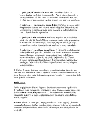 2º princípio - Economia de mercado, baseada na defesa da
      concorrência e na defesa do consumidor. Para o Último Segundo, o
      desenvolvimento do País se dá via economia de mercado. Por isso,
      divulga tudo o que promova o país e as empresas que nele trabalham.

      3º princípio – Compromisso com o leitor. O Último Segundo só tem
      compromisso com os seus leitores e mais ninguém. Busca de forma
      permanente a fé-pública e, para tanto, mantém-se independente de
      todo o tipo de lobbies e pressões.

      4º princípio – Não é tribunal. O Último Segundo não é promotor,
      não é juiz, não é tribunal. Não se considera quarto poder e nunca usa
      os seus meios de comunicação e divulgação para acusar, proteger,
      perseguir ou realizar julgamentos de qualquer origem ou espécie.

      5º princípio – Integridade e equilíbrio. O Último Segundo funda-se
      na integridade da pesquisa, da coleta dos dados, no respeito à fonte e
      no equilíbrio das informações em relação a todos os lados que
      envolvem os fatos objeto do noticiário. O jornalista do Último
      Segundo trabalha com levantamento de informações, verificação e
      revelação. O jornalista do Último Segundo nunca leva notícia para
      casa, publica-as.

O Último Segundo funciona em todos os segundos do dia e da noite, em
todos os dias da semana. Noticia todos os fatos de relevância ocorridos e vai
além do que o leitor pode facilmente captar nos jornais, revistas, na televisão
e nos portais da internet.

Estilo visual

Todas as páginas do Último Segundo devem ser desenhadas e publicadas
levando em conta os seguintes objetivos: o leitor deve considerar as páginas
claras, confortáveis, simples e leves. O desenho deverá proporcionar a
navegação intuitiva e todas as páginas devem preservar a identidade do
Último Segundo.

Clareza – Implica hierarquia. As páginas devem conter logotipo, barra de
navegação, banners, botões, chapéus, títulos e ícones de forma hierarquizada
conforme a importância ou necessidade de destaque para cada produto ou
conteúdo.
 