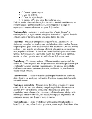 • O Quem é o personagem.
      • O Que é a história.
      • O Onde é o lugar da ação.
      • O Como e o Por Que são o desenrolar da ação.
Pode-se, então, misturar informação e narrativa. As notícias deixam de ser
somente dados e ganham significados. Isso exige maior esforço de
reportagem e maior curiosidade por parte do jornalista.

Texto enrolado – Ao escrever um texto, evitar o “nariz de cera”, a
dissertação fácil, o lugar comum, as figuras de retórica. O segredo do estilo
está em escrever de forma direta: uma coisa depois da outra.

Texto fácil – Qualquer texto publicado pelo Último Segundo deve ser
facilmente entendido por um leitor de inteligência e cultura médias. Parte-se
do princípio de que o leitor pode não estar bem informado – por isso procura
notícias –, mas também acredita que o leitor é inteligente e que sabe tirar
suas próprias conclusões. Se esse leitor tiver dificuldade para entender um
texto do Último Segundo, a culpa não é dele, mas do jornalista (repórter,
redator ou editor) que não soube torná-lo claro e de leitura atraente.

Texto longo – Textos com mais de 1500 caracteres (com espaço) só são
aceitos no Último Segundo para artigos analíticos ou aqueles produzidos por
colaboradores, sejam analítico ou comentários. Em caso de necessidade,
divida-o e escreva um texto complementar, aquilo que em jornalismo se
chama de sub-retranca.

Texto noticioso – Textos de notícias devem apresentar em seu cabeçalho
data e horário em que foram publicados. O sistema insere esta informação
automaticamente.

Texto para especialista – Nenhum texto do Último Segundo deve estar
escrito de forma a ser entendido apenas pelo especialista do assunto em
questão. Deve ser didático e abrangente o bastante para que o não-
especialista o entenda com clareza e o especialista saiba que ali não existe
informação errada ou truncada, que houve preocupação do jornalista em
entender o assunto para discorrer sobre o mesmo.

Texto rebuscado – Estão proibidos os textos com estilo rebuscado ou
hermético. As expressões técnicas que não sejam de amplo domínio do leitor
 