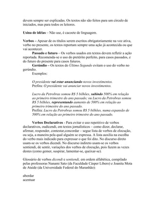 devem sempre ser explicadas. Os textos não são feitos para um círculo de
iniciados, mas para todos os leitores.

Usina de idéias – Não use, é cacoete de linguagem.

Verbos – Apesar de os títulos serem escritos obrigatoriamente na voz ativa,
verbo no presente, os textos reportam sempre uma ação já acontecida ou que
vai acontecer.
      Passado e futuro – Os verbos usados em textos devem refletir a ação
reportada. Recomenda-se o uso do pretérito perfeito, para casos passados, e
do futuro do presente para casos futuros.
      Gerúndio – Os textos do Último Segundo evitam o uso do verbo no
gerúndio.
      Exemplos:

      O presidente vai estar anunciando novos investimentos.
      Prefira: O presidente vai anunciar novos investimentos.

      Lucro da Petrobras somou R$ 5 bilhões, subindo 500% em relação
      ao primeiro trimestre do ano passado; ou Lucro da Petrobras somou
      R$ 5 bilhões, representando aumento de 500% em relação ao
      primeiro trimestre do ano passado.
      Prefira: Lucro da Petrobras somou R$ 5 bilhões, numa expansão de
      500% em relação ao primeiro trimestre do ano passado.

       Verbos Declarativos - Para evitar o uso repetitivo de verbos
declarativos, oudicendi, em textos jornalísticos – como dizer, declarar,
afirmar, responder, contestar,concordar – segue lista de verbos de elocução,
ou seja, a maneira pela qual alguém se expressa. A lista auxilia na escolha
do verbo mais indicado para expressar o que foi dito. No discurso direto
usam-se os verbos dicendi. No discurso indireto usam-se os verbos
sentiendi, de sentir, variações dos verbos de elocução, pois fazem as vezes
destes (como gemer, suspirar, lamentar-se, queixar-se).

Glossário de verbos dicendi e sentiendi, em ordem alfabética, compilado
pelas professoras Nanami Sato (da Faculdade Cásper Líbero) e Joanita Mota
de Ataíde (da Universidade Federal do Maranhão):

abordar
acentuar
 