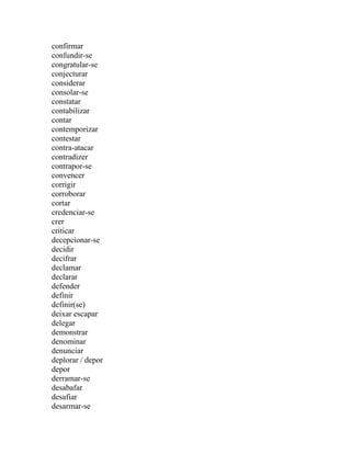 confirmar
confundir-se
congratular-se
conjecturar
considerar
consolar-se
constatar
contabilizar
contar
contemporizar
contestar
contra-atacar
contradizer
contrapor-se
convencer
corrigir
corroborar
cortar
credenciar-se
crer
criticar
decepcionar-se
decidir
decifrar
declamar
declarar
defender
definir
definir(se)
deixar escapar
delegar
demonstrar
denominar
denunciar
deplorar / depor
depor
derramar-se
desabafar
desafiar
desarmar-se
 