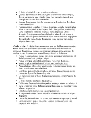 • O título principal deve ser o mais proeminente.
   • Quando determinados itens da página tiverem uma relação lógica,
     devem ter também uma relação visual (por exemplo, itens de um
     cardápio ou de uma lista numerada).
   • Quando determinado item for uma subparte de outro isso deve ficar
     claro visualmente.
   • Numa página de jornal ou revista, a hierarquia visual é bastante clara
     (data, nome da publicação, chapéu, título, foto, gráfico ou desenho).
     Deve-se procurar o mesmo resultado numa página do Último
     Segundo. O teste para uma boa página é: o leitor deverá pensar o
     mínimo possível para compreender o que é mais relevante na página e
     deve entender numa fração de segundo como navegar para outras
     páginas do serviço.

Confortáveis – A página deve ser pensada para ser fruída em computador.
O uso do teclado e do mouse pelo leitor deve ser levado em conta no
momento de edição de páginas que requeiram cliques, complementos de
senhas, nomes de acessos ou preenchimento de caixas de buscas.
   • Nunca colocar caixa ou campo para texto que requer digitação no pé
      do lado esquerdo de qualquer página.
   • Nunca abrir pop-ups sobre campos que requeiram digitação.
   • Nunca exigir scroll horizontal, exceto para resolução 1024.
   • Áreas clicáveis não podem ter dimensão reduzida: nunca limitar um
      link a uma letra ou a uma bolinha.
   • Usar texto que contraste em relação ao fundo da página para que os
      caracteres fiquem facilmente legíveis.
   • Os elementos mais críticos da página devem estar sempre “acima da
      dobra”.
   • O corpo mínimo dos textos deve ser 12.
   • Créditos de fotos ou ilustrações podem ter corpo menor, no mínimo 8.
   • Deve-se preferir o uso de letras sem serifa porque são mais legíveis na
      tela do computador.
   • Entrelinhamento normal para separar parágrafos.
   • A largura máxima de coluna não deve ultrapassar metade da largura
      da página.
   • Usar redação em tópicos em vez de texto corrido sempre que possível.
   • Lembrar sempre que os ocidentais lêem de cima para baixo e da
      esquerda para a direita.
 