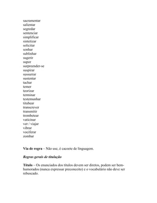 sacramentar
salientar
segredar
sentenciar
simplificar
sintetizar
solicitar
sonhar
sublinhar
sugerir
supor
surpreender-se
suspirar
sussurrar
sustentar
tachar
temer
teorizar
terminar
testemunhar
titubear
transcrever
transmitir
trombetear
vaticinar
ver / viajar
vibrar
vociferar
zombar


Via de regra – Não use, é cacoete de linguagem.

Regras gerais de titulação

Título – Os enunciados dos títulos devem ser diretos, podem ser bem-
humorados (nunca expressar preconceito) e o vocabulário não deve ser
rebuscado.
 