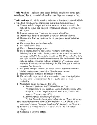 Título Analítico – Aplicam-se as regras do título noticioso de forma geral
(ver abaixo). Por ser enunciado de análise pode dispensar o uso de verbo.

Título Noticioso - Explicita a notícia e deve ter a função de criar curiosidade
a respeito da mesma, atrair o leitor para sua leitura. Nos enunciados:
    a) Comece o título sempre pelo sujeito (o autor ou ator no cenário da
       notícia), ou seja, o quê ou quem fez provocar tal ação. O verbo deve
       vir depois.
    b) Escreva o enunciado como uma mensagem telegráfica.
    c) O enunciado deve ser abrangente e capaz de explicar a notícia.
    d) O enunciado deve ser escrito de forma a despertar a curiosidade do
       leitor.
    e) Use sempre frase que implique ação.
    f) Use verbo na voz ativa.
    g) Use o verbo no tempo presente.
    h) Use o enunciado óbvio nas notícias rotineiras sobre índices,
       informações de mercado, câmbio, commodities, resultados (Inflação
       de março cai 0,5%; Bolsa fecha em alta de 4%; Dólar sobe 2%; Soja
       tem safra recorde; Corinthians empata com São Paulo em 0 a 0) e nas
       notícias factuais comuns a todos os noticiários (Presidente Fulano
       renuncia; Preso procurador de justiça de SP). Em todas as notícias
       restantes, fuja do óbvio.
    i) Use ponto e vírgula somente em casos de duas notícias no mesmo
       título e nos quais o recurso injete dinamismo ao mesmo.
    j) Preencher todos os toques destinados ao título.
    k) Use caixa alta na primeira letra do enunciado e nos nomes próprios.
       Ao citar nome, use sempre aquele pelo qual a pessoa é mais
       conhecida.
    l) Nunca faça títulos preguiçosos dos tipos:
           a. Bradesco tem lucro de R$ 700 milhões no 1o tri.
               Prefira explicar a ação ocorrida: Lucro do Bradesco sobe 20% e
               atinge R$ 700 mi. Ou pesquise e vá além: Pela primeira vez
               lucro do Bradesco sobe 20%
           b. Aumenta prazo dos títulos pós-fixados.
               Prefira: Prazo de títulos pós-fixados sobe de 12 para 18 meses.
    m) Nunca abrevie nomes próprios. Por exemplo: F.H. Cardoso. Nesse
       caso, use Fernando Henrique Cardoso; J.F. Kennedy, use Kennedy.
    n) Nunca use o recurso do “diz Fulano” se o nome do Fulano for o
       chapéu.
    o) Nunca use o advérbio ontem.
 