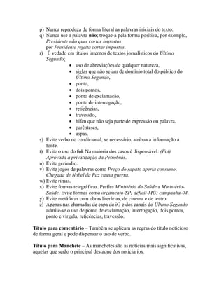 p) Nunca reproduza de forma literal as palavras iniciais do texto.
   q) Nunca use a palavra não; troque-a pela forma positiva, por exemplo,
      Presidente não quer cortar impostos
      por Presidente rejeita cortar impostos.
   r) É vedado em títulos internos de textos jornalísticos do Último
      Segundo:
                 • uso de abreviações de qualquer natureza,
                 • siglas que não sejam de domínio total do público do
                    Último Segundo,
                 • ponto,
                 • dois pontos,
                 • ponto de exclamação,
                 • ponto de interrogação,
                 • reticências,
                 • travessão,
                 • hífen que não seja parte de expressão ou palavra,
                 • parênteses,
                 • aspas.
   s) Evite verbo no condicional, se necessário, atribua a informação à
      fonte.
   t) Evite o uso do foi. Na maioria dos casos é dispensável: (Foi)
      Aprovada a privatização da Petrobrás.
   u) Evite gerúndio.
   v) Evite jogos de palavras como Preço do sapato aperta consumo,
      Chegada de Nobel da Paz causa guerra.
   w) Evite rimas.
   x) Evite formas telegráficas. Prefira Ministério da Saúde a Ministério-
      Saúde. Evite formas como orçamento-SP; déficit-MG; campanha-04.
   y) Evite metáforas com obras literárias, de cinema e de teatro.
   z) Apenas nas chamadas de capa do iG e dos canais do Último Segundo
      admite-se o uso de ponto de exclamação, interrogação, dois pontos,
      ponto e vírgula, reticências, travessão.

Título para comentário – Também se aplicam as regras do título noticioso
de forma geral e pode dispensar o uso de verbo.

Título para Manchete – As manchetes são as notícias mais significativas,
aquelas que serão o principal destaque dos noticiários.
 