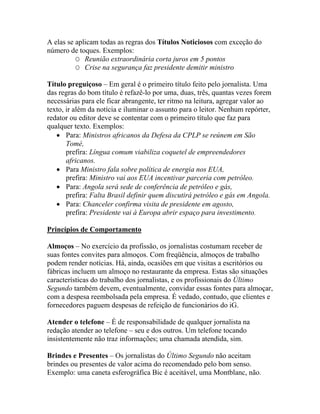 A elas se aplicam todas as regras dos Títulos Noticiosos com exceção do
número de toques. Exemplos:
          O Reunião extraordinária corta juros em 5 pontos
          O Crise na segurança faz presidente demitir ministro

Título preguiçoso – Em geral é o primeiro título feito pelo jornalista. Uma
das regras do bom título é refazê-lo por uma, duas, três, quantas vezes forem
necessárias para ele ficar abrangente, ter ritmo na leitura, agregar valor ao
texto, ir além da notícia e iluminar o assunto para o leitor. Nenhum repórter,
redator ou editor deve se contentar com o primeiro título que faz para
qualquer texto. Exemplos:
   • Para: Ministros africanos da Defesa da CPLP se reúnem em São
       Tomé,
       prefira: Língua comum viabiliza coquetel de empreendedores
       africanos.
   • Para Ministro fala sobre política de energia nos EUA,
       prefira: Ministro vai aos EUA incentivar parceria com petróleo.
   • Para: Angola será sede de conferência de petróleo e gás,
       prefira: Falta Brasil definir quem discutirá petróleo e gás em Angola.
   • Para: Chanceler confirma visita de presidente em agosto,
       prefira: Presidente vai à Europa abrir espaço para investimento.

Princípios de Comportamento

Almoços – No exercício da profissão, os jornalistas costumam receber de
suas fontes convites para almoços. Com freqüência, almoços de trabalho
podem render notícias. Há, ainda, ocasiões em que visitas a escritórios ou
fábricas incluem um almoço no restaurante da empresa. Estas são situações
características do trabalho dos jornalistas, e os profissionais do Último
Segundo também devem, eventualmente, convidar essas fontes para almoçar,
com a despesa reembolsada pela empresa. É vedado, contudo, que clientes e
fornecedores paguem despesas de refeição de funcionários do iG.

Atender o telefone – É de responsabilidade de qualquer jornalista na
redação atender ao telefone – seu e dos outros. Um telefone tocando
insistentemente não traz informações; uma chamada atendida, sim.

Brindes e Presentes – Os jornalistas do Último Segundo não aceitam
brindes ou presentes de valor acima do recomendado pelo bom senso.
Exemplo: uma caneta esferográfica Bic é aceitável, uma Montblanc, não.
 