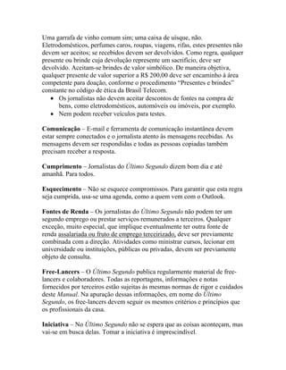Uma garrafa de vinho comum sim; uma caixa de uísque, não.
Eletrodomésticos, perfumes caros, roupas, viagens, rifas, estes presentes não
devem ser aceitos; se recebidos devem ser devolvidos. Como regra, qualquer
presente ou brinde cuja devolução represente um sacrifício, deve ser
devolvido. Aceitam-se brindes de valor simbólico. De maneira objetiva,
qualquer presente de valor superior a R$ 200,00 deve ser encaminho à área
competente para doação, conforme o procedimento “Presentes e brindes”
constante no código de ética da Brasil Telecom.
   • Os jornalistas não devem aceitar descontos de fontes na compra de
      bens, como eletrodomésticos, automóveis ou imóveis, por exemplo.
   • Nem podem receber veículos para testes.

Comunicação – E-mail e ferramenta de comunicação instantânea devem
estar sempre conectados e o jornalista atento às mensagens recebidas. As
mensagens devem ser respondidas e todas as pessoas copiadas também
precisam receber a resposta.

Cumprimento – Jornalistas do Último Segundo dizem bom dia e até
amanhã. Para todos.

Esquecimento – Não se esquece compromissos. Para garantir que esta regra
seja cumprida, usa-se uma agenda, como a quem vem com o Outlook.

Fontes de Renda – Os jornalistas do Último Segundo não podem ter um
segundo emprego ou prestar serviços remunerados a terceiros. Qualquer
exceção, muito especial, que implique eventualmente ter outra fonte de
renda assalariada ou fruto de emprego terceirizado, deve ser previamente
combinada com a direção. Atividades como ministrar cursos, lecionar em
universidade ou instituições, públicas ou privadas, devem ser previamente
objeto de consulta.

Free-Lancers – O Último Segundo publica regularmente material de free-
lancers e colaboradores. Todas as reportagens, informações e notas
fornecidos por terceiros estão sujeitas às mesmas normas de rigor e cuidados
deste Manual. Na apuração dessas informações, em nome do Último
Segundo, os free-lancers devem seguir os mesmos critérios e princípios que
os profissionais da casa.

Iniciativa – No Último Segundo não se espera que as coisas aconteçam, mas
vai-se em busca delas. Tomar a iniciativa é imprescindível.
 